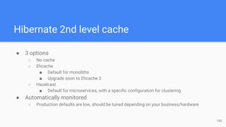 Hibernate 2nd level cache
● 3 options
○ No cache
○ Ehcache
■ Default for monoliths
■ Upgrade soon to Ehcache 3
○ Hazelcast
■ Default for microservices, with a specific configuration for clustering
● Automatically monitored
○ Production defaults are low, should be tuned depending on your business/hardware
19D
 