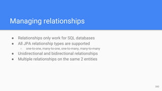 Managing relationships
● Relationships only work for SQL databases
● All JPA relationship types are supported
○ one-to-one, many-to-one, one-to-many, many-to-many
● Unidirectional and bidirectional relationships
● Multiple relationships on the same 2 entities
30D
 