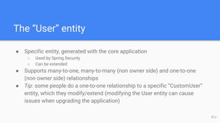 The “User” entity
● Specific entity, generated with the core application
○ Used by Spring Security
○ Can be extended
● Supports many-to-one, many-to-many (non owner side) and one-to-one
(non owner side) relationships
● Tip: some people do a one-to-one relationship to a specific “CustomUser”
entity, which they modify/extend (modifying the User entity can cause
issues when upgrading the application)
31J
 
