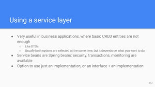 Using a service layer
● Very useful in business applications, where basic CRUD entities are not
enough
○ Like DTOs
○ Usually both options are selected at the same time, but it depends on what you want to do
● Service beans are Spring beans: security, transactions, monitoring are
available
● Option to use just an implementation, or an interface + an implementation
33J
 