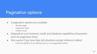 Pagination options
● 3 pagination options are available:
○ Simple pager
○ Pagination links
○ Infinite scroll
● Depends on your business needs and database capabilities (Cassandra
can’t do pagination links)
● Very useful if you have data (all situations except reference tables)
○ Common pitfall is to do Gatling tests on non-paginated entities
34D
 
