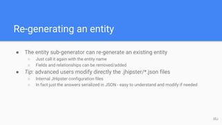 Re-generating an entity
● The entity sub-generator can re-generate an existing entity
○ Just call it again with the entity name
○ Fields and relationships can be removed/added
● Tip: advanced users modify directly the .jhipster/*.json files
○ Internal JHipster configuration files
○ In fact just the answers serialized in JSON - easy to understand and modify if needed
35J
 
