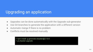Upgrading an application
● Upgrades can be done automatically with the Upgrade sub-generator
● Use Git branches to generate the application with a different version
● Automatic merge if there is no problem
● Conflicts must be resolved manually
> npm install -g generator-jhipster@3.10.0
> yo jhipster:upgrade
36D
 