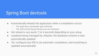 Spring Boot devtools
● Automatically reloads the application when a compilation occurs
○ The application classloader gets refreshed
○ The JVM and third-party libraries are not refreshed
● Hot reload is very quick: 2 to 4 seconds depending on your setup
● Liquibase being managed by JHipster, the database schema is also
automatically updated
● Tip: configure your IDE to do automatic compilation, and everything is
updated automatically!
39D
 