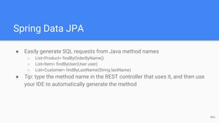Spring Data JPA
● Easily generate SQL requests from Java method names
○ List<Product> findByOrderByName()
○ List<Item> findByUser(User user)
○ List<Customer> findByLastName(String lastName)
● Tip: type the method name in the REST controller that uses it, and then use
your IDE to automatically generate the method
40J
 