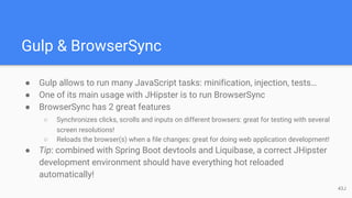 Gulp & BrowserSync
● Gulp allows to run many JavaScript tasks: minification, injection, tests…
● One of its main usage with JHipster is to run BrowserSync
● BrowserSync has 2 great features
○ Synchronizes clicks, scrolls and inputs on different browsers: great for testing with several
screen resolutions!
○ Reloads the browser(s) when a file changes: great for doing web application development!
● Tip: combined with Spring Boot devtools and Liquibase, a correct JHipster
development environment should have everything hot reloaded
automatically!
43J
 