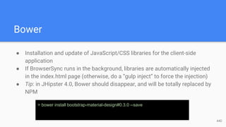 Bower
● Installation and update of JavaScript/CSS libraries for the client-side
application
● If BrowserSync runs in the background, libraries are automatically injected
in the index.html page (otherwise, do a “gulp inject” to force the injection)
● Tip: in JHipster 4.0, Bower should disappear, and will be totally replaced by
NPM
> bower install bootstrap-material-design#0.3.0 --save
44D
 