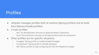 Profiles
● JHipster manages profiles both at runtime (Spring profiles) and at build
time (Maven/Gradle profiles)
● 2 main profiles
○ “dev” for development: focuses on great Developer Experience
○ “prod” for production: focuses on the best performance for production
● Other profiles are for specific situations
○ “swagger” Spring profile to enable/disable Swagger
○ “no-liquibase” Spring profile to disable liquibase
○ “ide” Maven profile to help configuring the IDE (for MapStruct usage)
45J
 