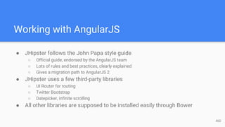 Working with AngularJS
● JHipster follows the John Papa style guide
○ Official guide, endorsed by the AngularJS team
○ Lots of rules and best practices, clearly explained
○ Gives a migration path to AngularJS 2
● JHipster uses a few third-party libraries
○ UI Router for routing
○ Twitter Bootstrap
○ Datepicker, infinite scrolling
● All other libraries are supposed to be installed easily through Bower
46D
 