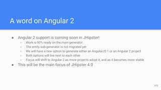 A word on Angular 2
● Angular 2 support is coming soon in JHipster!
○ Work is 90% ready on the main generator
○ The entity sub-generator is not migrated yet
○ We will have a new option to generate either an AngularJS 1 or an Angular 2 project
○ Both options will live next to each other
○ Focus will shift to Angular 2 as more projects adopt it, and as it becomes more stable
● This will be the main focus of JHipster 4.0
47D
 