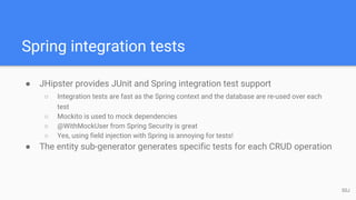 Spring integration tests
● JHipster provides JUnit and Spring integration test support
○ Integration tests are fast as the Spring context and the database are re-used over each
test
○ Mockito is used to mock dependencies
○ @WithMockUser from Spring Security is great
○ Yes, using field injection with Spring is annoying for tests!
● The entity sub-generator generates specific tests for each CRUD operation
50J
 