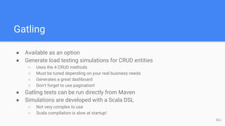Gatling
● Available as an option
● Generate load testing simulations for CRUD entities
○ Uses the 4 CRUD methods
○ Must be tuned depending on your real business needs
○ Generates a great dashboard
○ Don’t forget to use pagination!
● Gatling tests can be run directly from Maven
● Simulations are developed with a Scala DSL
○ Not very complex to use
○ Scala compilation is slow at startup!
52J
 