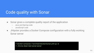 Code quality with Sonar
● Sonar gives a complete quality report of the application
○ Java and Spring code
○ JavaScript code
● JHipster provides a Docker Compose configuration with a fully working
Sonar server
> docker-compose -f src/main/docker/sonar.yml up -d
> ./mvnw clean test sonar:sonar
55J
 