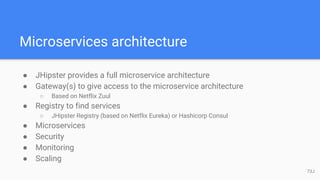 Microservices architecture
● JHipster provides a full microservice architecture
● Gateway(s) to give access to the microservice architecture
○ Based on Netflix Zuul
● Registry to find services
○ JHipster Registry (based on Netflix Eureka) or Hashicorp Consul
● Microservices
● Security
● Monitoring
● Scaling
73J
 