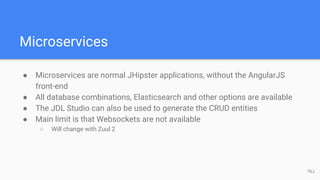 Microservices
● Microservices are normal JHipster applications, without the AngularJS
front-end
● All database combinations, Elasticsearch and other options are available
● The JDL Studio can also be used to generate the CRUD entities
● Main limit is that Websockets are not available
○ Will change with Zuul 2
76J
 
