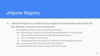 JHipster Registry
● JHipster Registry is an Open Source application developed specifically for
the JHipster microservices architecture
○ Uses Netflix Eureka for service registration/discovery
○ Uses Spring Cloud Config to push Spring Boot configuration to microservices
■ Very useful for pushing secrets (like database passwords)
■ Can re-configure microservices
■ Configurations can be stored in Git, allowing to version/tag them easily
○ Has an easy-to-use Web interface (built with JHipster!)
○ Is available pre-built as a Docker image on the Docker Hub
77D
 