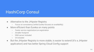 HashiCorp Consul
● Alternative to the JHipster Registry
○ Focus on consistency (while Eureka focuses on availability)
● More efficient than Eureka on many points
○ Faster service registration/un-registration
○ Smaller footprint
○ DNS server included
○ UI included
● But the JHipster Registry is more stable, is easier to extend (it’s a JHipster
application) and has better Spring Cloud Config support
78J
 