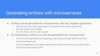Generating entities with microservices
● Entities can be generated for microservices, like any JHipster application
○ Only the back-end code is generated (no AngularJS client code is generated)
○ All usual options are available
○ The JDL Studio can be used as usual
● For Gateway(s), entities can also be generated from microservices
○ The front-end is generated on the gateway, and connect through Netflix Zuul to the
microservice back-end
○ Front-end applications can gather entities from several microservices, as well as from
entities from the gateway itself
81D
 