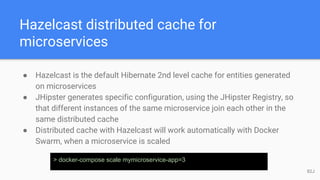 Hazelcast distributed cache for
microservices
● Hazelcast is the default Hibernate 2nd level cache for entities generated
on microservices
● JHipster generates specific configuration, using the JHipster Registry, so
that different instances of the same microservice join each other in the
same distributed cache
● Distributed cache with Hazelcast will work automatically with Docker
Swarm, when a microservice is scaled
> docker-compose scale mymicroservice-app=3
82J
 