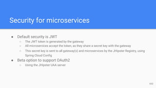 Security for microservices
● Default security is JWT
○ The JWT token is generated by the gateway
○ All microservices accept the token, as they share a secret key with the gateway
○ This secret key is sent to all gateway(s) and microservices by the JHipster Registry, using
Spring Cloud Config
● Beta option to support OAuth2
○ Using the JHipster UAA server
83D
 