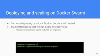 Deploying and scaling on Docker Swarm
● Same as deploying on a local Docker, but on a full cluster!
● Main difference is that we can scale microservices
○ This is why distributed cache and JWT are important
> docker-compose up -d
> docker-compose scale mymicroservice-app=3
84J
 