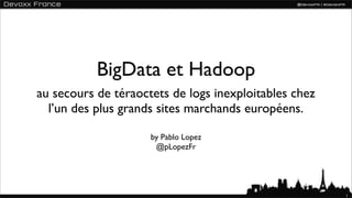 BigData et Hadoop
au secours de téraoctets de logs inexploitables chez
  l’un des plus grands sites marchands européens.

                     by Pablo Lopez
                      @pLopezFr




                                                       1
 