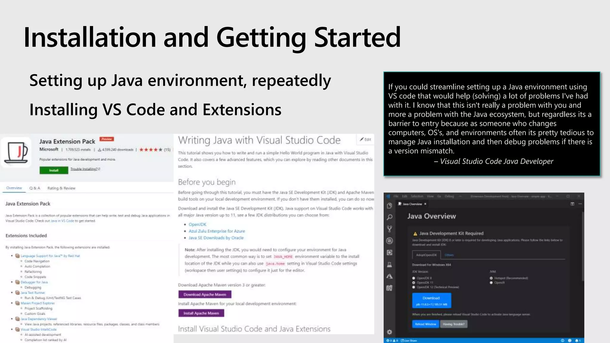 Setting up Java environment, repeatedly
Installing VS Code and Extensions
If you could streamline setting up a Java environment using
VS code that would help (solving) a lot of problems I've had
with it. I know that this isn't really a problem with you and
more a problem with the Java ecosystem, but regardless its a
barrier to entry because as someone who changes
computers, OS's, and environments often its pretty tedious to
manage Java installation and then debug problems if there is
a version mismatch.
– Visual Studio Code Java Developer
 