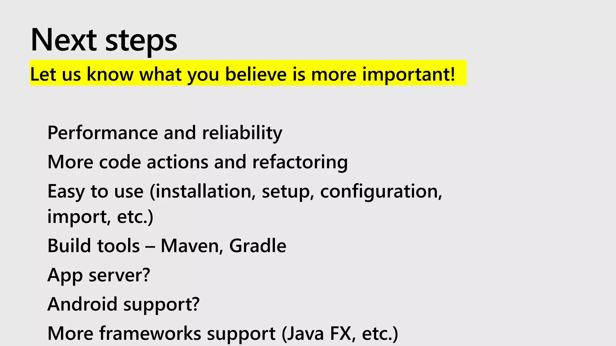 Let us know what you believe is more important!
• Performance and reliability
• More code actions and refactoring
• Easy to use (installation, setup, configuration,
import, etc.)
• Build tools – Maven, Gradle
• App server?
• Android support?
• More frameworks support (Java FX, etc.)
 
