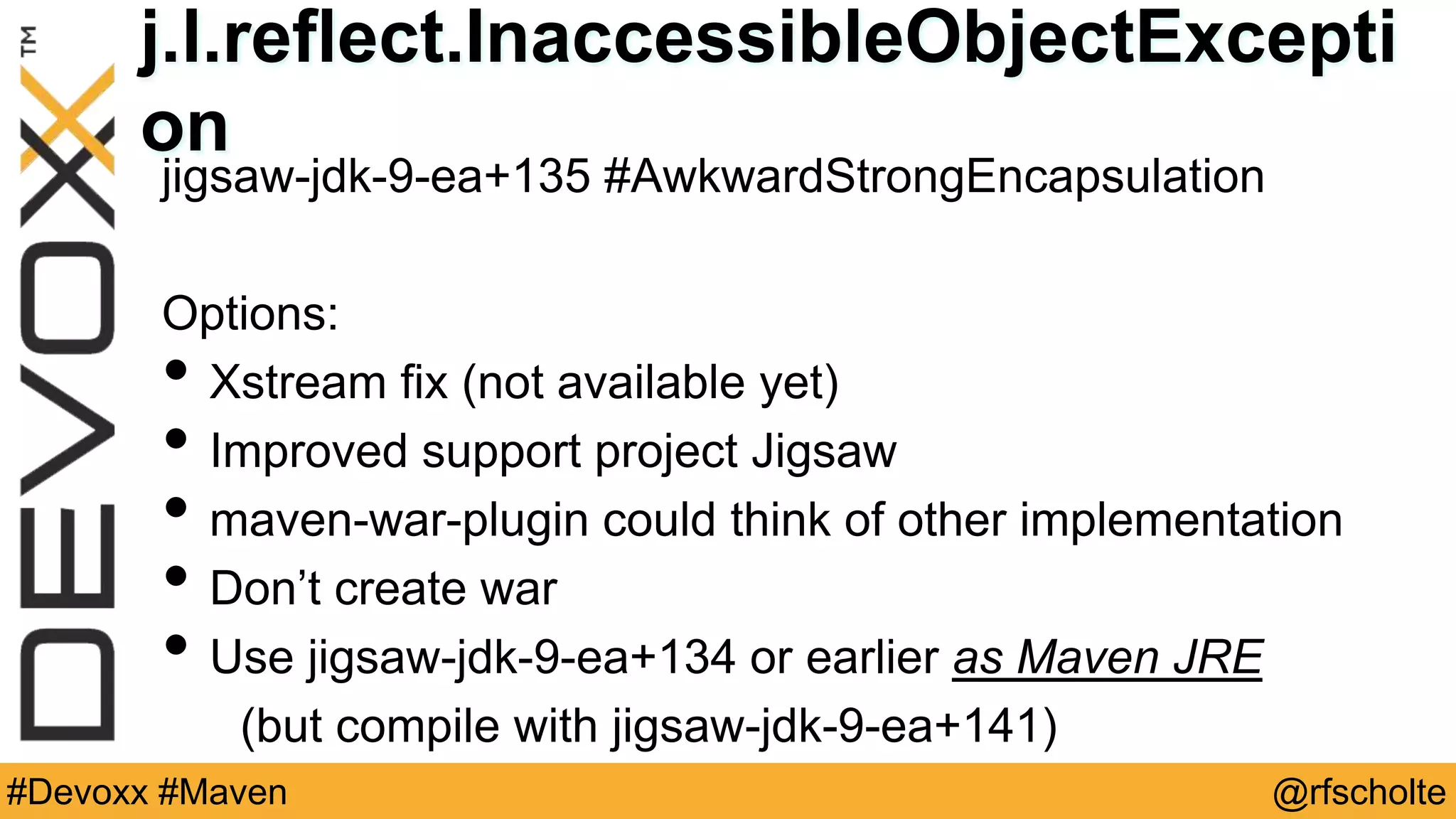 @rfscholte#Devoxx #Maven j.l.reflect.InaccessibleObjectExcepti on jigsaw-jdk-9-ea+135 #AwkwardStrongEncapsulation Options: • Xstream fix (not available yet) • Improved support project Jigsaw • maven-war-plugin could think of other implementation • Don’t create war • Use jigsaw-jdk-9-ea+134 or earlier as Maven JRE (but compile with jigsaw-jdk-9-ea+141) 