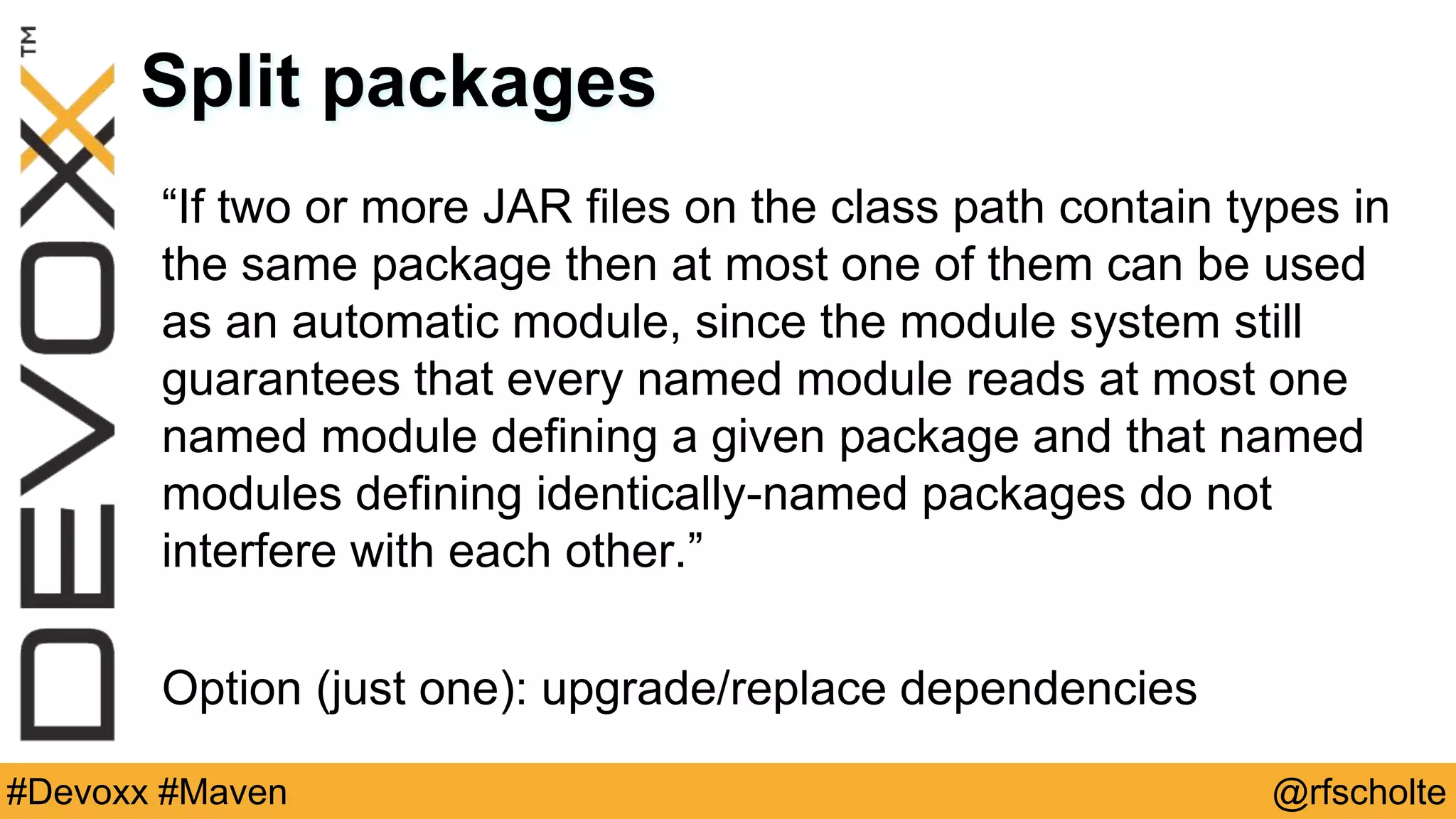 @rfscholte#Devoxx #Maven Split packages “If two or more JAR files on the class path contain types in the same package then at most one of them can be used as an automatic module, since the module system still guarantees that every named module reads at most one named module defining a given package and that named modules defining identically-named packages do not interfere with each other.” Option (just one): upgrade/replace dependencies 