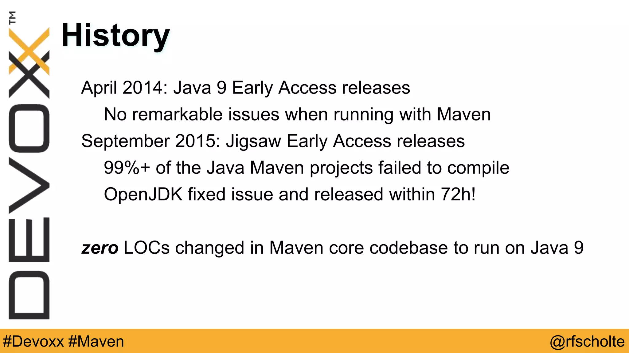 @rfscholte#Devoxx #Maven History April 2014: Java 9 Early Access releases No remarkable issues when running with Maven September 2015: Jigsaw Early Access releases 99%+ of the Java Maven projects failed to compile OpenJDK fixed issue and released within 72h! zero LOCs changed in Maven core codebase to run on Java 9 