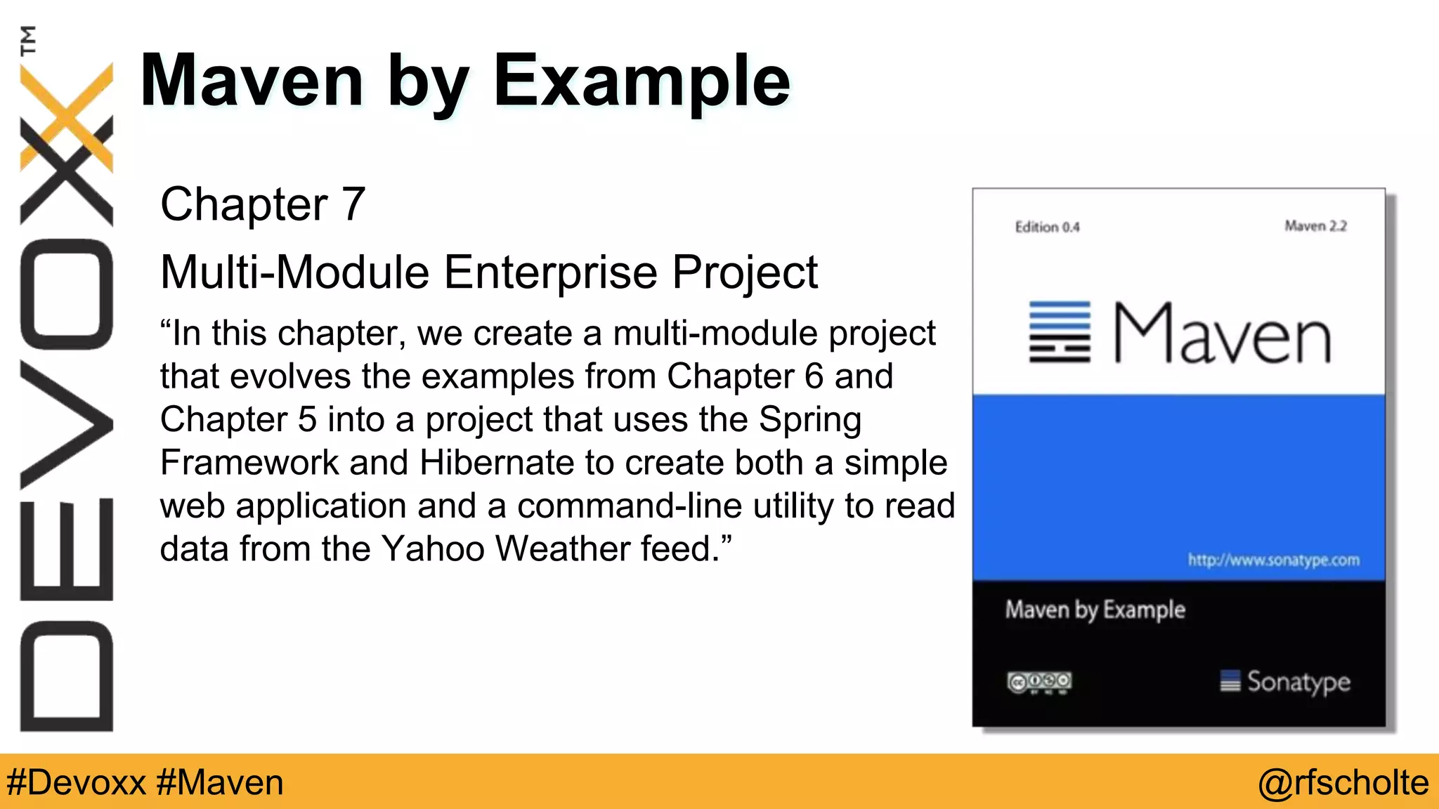 @rfscholte#Devoxx #Maven Maven by Example Chapter 7 Multi-Module Enterprise Project “In this chapter, we create a multi-module project that evolves the examples from Chapter 6 and Chapter 5 into a project that uses the Spring Framework and Hibernate to create both a simple web application and a command-line utility to read data from the Yahoo Weather feed.” 