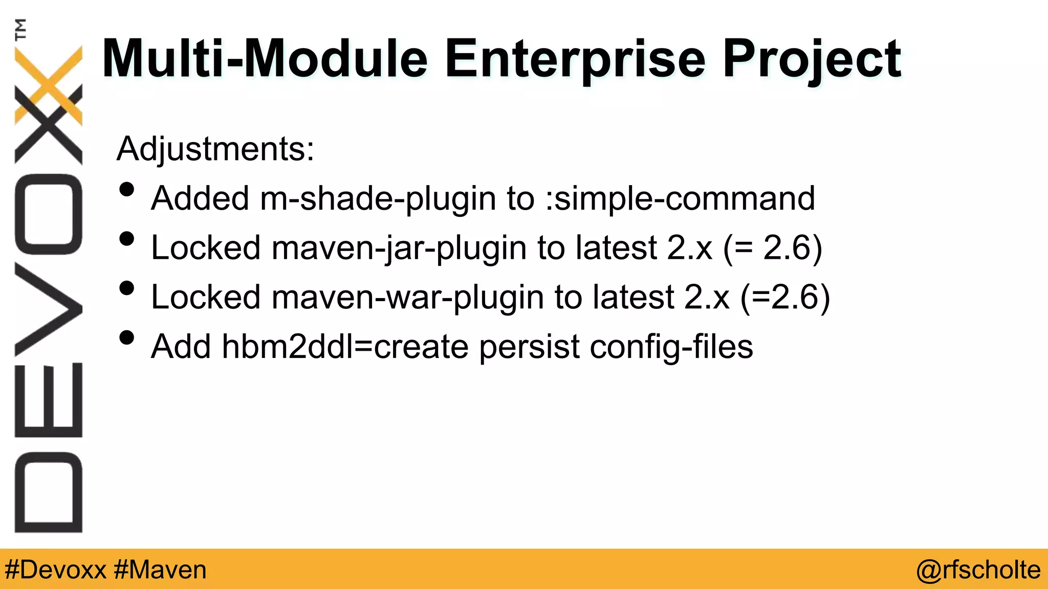 @rfscholte#Devoxx #Maven Multi-Module Enterprise Project Adjustments: • Added m-shade-plugin to :simple-command • Locked maven-jar-plugin to latest 2.x (= 2.6) • Locked maven-war-plugin to latest 2.x (=2.6) • Add hbm2ddl=create persist config-files 