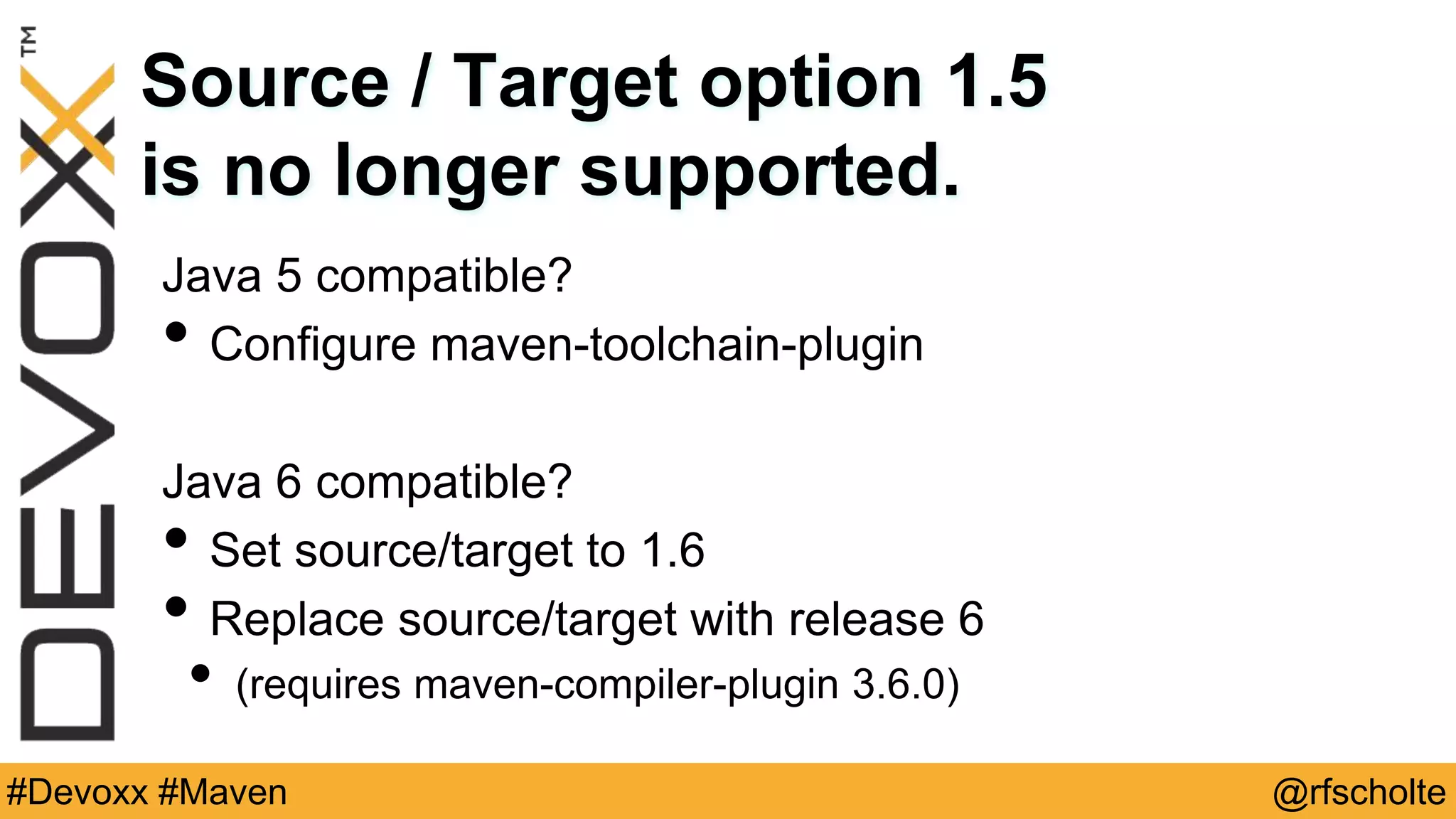 @rfscholte#Devoxx #Maven Source / Target option 1.5 is no longer supported. Java 5 compatible? • Configure maven-toolchain-plugin Java 6 compatible? • Set source/target to 1.6 • Replace source/target with release 6 • (requires maven-compiler-plugin 3.6.0) 