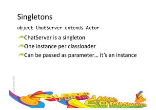 Singletons	
  
                     object ChatServer extends Actor	

                     !  ChatServer	
  is	
  a	
  singleton	
  
                     !  One	
  instance	
  per	
  classloader	
  
                     !  Can	
  be	
  passed	
  as	
  parameter…	
  it’s	
  an	
  instance	
  
www.devoxx.com	
  
 