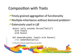 Composi:on	
  with	
  Traits	
  
                     !  Finely-­‐grained	
  aggrega:on	
  of	
  func:onality	
  
                     !  Mul:ple-­‐inheritance	
  without	
  diamond	
  problem[1]	
  
                     !  Extensively	
  used	
  in	
  Li#	
  
                         object sally extends Person(“Sally”) 	
                           with Female 	
                           with Runner	

                         def womansRun(who: Female with Runner) 	
www.devoxx.com	
  




                           //=> womansRun(sally)	
                         [1]	
  h=p://en.wikipedia.org/wiki/Diamond_problem	
  
 