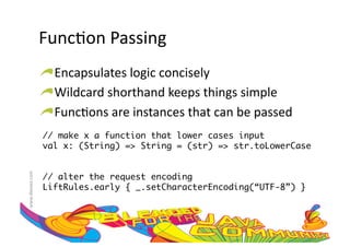 Func:on	
  Passing	
  
                     !  Encapsulates	
  logic	
  concisely	
  
                     !  Wildcard	
  shorthand	
  keeps	
  things	
  simple	
  
                     !  Func:ons	
  are	
  instances	
  that	
  can	
  be	
  passed	
  
                     // make x a function that lower cases input	
                     val x: (String) => String = (str) => str.toLowerCase	
www.devoxx.com	
  




                     // alter the request encoding	
                     LiftRules.early { _.setCharacterEncoding(“UTF-8”) }	
 
