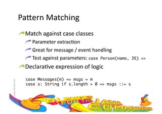 Pa=ern	
  Matching	
  
                     !  Match	
  against	
  case	
  classes	
  
                        !  	
  Parameter	
  extrac:on	
  
                        !  	
  Great	
  for	
  message	
  /	
  event	
  handling	
  
                        !  	
  Test	
  against	
  parameters:	
  case Person(name,     35) =>	

                     !  Declara:ve	
  expression	
  of	
  logic	
  
                         case Messages(m) => msgs = m	
www.devoxx.com	
  




                         case s: String if s.length > 0 => msgs ::= s	
 