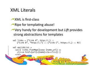 XML	
  Literals	
  	
  
                     !  XML	
  is	
  ﬁrst-­‐class	
  
                     !  Ripe	
  for	
  templa:ng	
  abuse!	
  
                     !  Very	
  handy	
  for	
  development	
  but	
  Li#	
  provides	
  
                       strong	
  abstrac:ons	
  for	
  templates	
  
                       val links = (“Link A”, http://…) :: 	
                          	(“Link B”, “http://…”) :: (“Link C”, https://…) :: Nil	
www.devoxx.com	
  




                       val myLinkList = 	
                         <ul>{ links.flatMap({case (name,url) =>	
                          	<li><a href={url}>{name}</a></li>}) }	
                         </ul>	
 