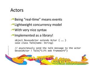 Actors	
  
                     !    Being	
  “real-­‐:me”	
  means	
  events	
  
                     !     Lightweight	
  concurrency	
  model	
  	
  
                     !      With	
  very	
  nice	
  syntax	
  
                     !       Implemented	
  as	
  a	
  library!	
  
                         object DevoxxActor extends Actor { …… }	
                         case class Talk(name: String)	
www.devoxx.com	
  




                         // asyncronusly send the talk message to the actor	
                         DevoxxActor ! Talk(“Lift web framework”)	
 