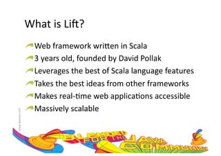 What	
  is	
  LiH?	
  
                     !    Web	
  framework	
  wri=en	
  in	
  Scala	
  
                     !     3	
  years	
  old,	
  founded	
  by	
  David	
  Pollak	
  
                     !      Leverages	
  the	
  best	
  of	
  Scala	
  language	
  features	
  
                     !       Takes	
  the	
  best	
  ideas	
  from	
  other	
  frameworks	
  
                     !        Makes	
  real-­‐:me	
  web	
  applica:ons	
  accessible	
  
                     !         Massively	
  scalable	
  
www.devoxx.com	
  
 