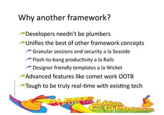 Why	
  another	
  framework?	
  
                     !  Developers	
  needn't	
  be	
  plumbers	
  
                     !  Uniﬁes	
  the	
  best	
  of	
  other	
  framework	
  concepts	
  
                         !  	
  Granular	
  sessions	
  and	
  security	
  a	
  la	
  Seaside	
  
                         !  	
  Flash-­‐to-­‐bang	
  produc:vity	
  a	
  la	
  Rails	
  
                         !  	
  Designer	
  friendly	
  templates	
  a	
  la	
  Wicket	
  
                     !  Advanced	
  features	
  like	
  comet	
  work	
  OOTB	
  
www.devoxx.com	
  




                     !  Tough	
  to	
  be	
  truly	
  real-­‐:me	
  with	
  exis:ng	
  tech	
  
 