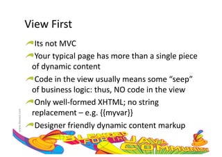 View	
  First	
  
                     !  Its	
  not	
  MVC	
  
                     !  Your	
  typical	
  page	
  has	
  more	
  than	
  a	
  single	
  piece	
  
                       of	
  dynamic	
  content	
  
                     !  Code	
  in	
  the	
  view	
  usually	
  means	
  some	
  “seep”	
  
                       of	
  business	
  logic:	
  thus,	
  NO	
  code	
  in	
  the	
  view	
  
                     !  Only	
  well-­‐formed	
  XHTML;	
  no	
  string	
  
                       replacement	
  –	
  e.g.	
  {{myvar}}	
  
www.devoxx.com	
  




                     !  Designer	
  friendly	
  dynamic	
  content	
  markup	
  
 