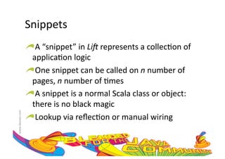 Snippets	
  
                     !  A	
  “snippet”	
  in	
  Li#	
  represents	
  a	
  collec:on	
  of	
  
                       applica:on	
  logic	
  
                     !  One	
  snippet	
  can	
  be	
  called	
  on	
  n	
  number	
  of	
  
                       pages,	
  n	
  number	
  of	
  :mes	
  
                     !  A	
  snippet	
  is	
  a	
  normal	
  Scala	
  class	
  or	
  object:	
  
                       there	
  is	
  no	
  black	
  magic	
  
www.devoxx.com	
  




                     !  Lookup	
  via	
  reﬂec:on	
  or	
  manual	
  wiring	
  
 