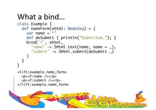 What	
  a	
  bind…	
  
                     class Example {	
                        def nameForm(xhtml: NodeSeq) = {	
                           var name = “”	
                           def doSubmit { println(“Submitted…”); }	
                           bind("f", xhtml, 	
                              "name" -> SHtml.text(name, name = _),	
                              "submit" -> SHtml.submit(doSubmit _)	
                           )	
                        }	
                     }	
                     <lift:example.name_form>	
                       <p><f:name /></p>	
www.devoxx.com	
  




                       <p><f:submit /></p>	
                     </lift:example.name_form>	
 