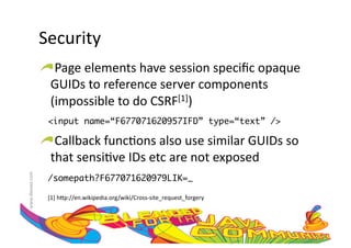 Security	
  
                     !  Page	
  elements	
  have	
  session	
  speciﬁc	
  opaque	
  
                       GUIDs	
  to	
  reference	
  server	
  components	
  
                       (impossible	
  to	
  do	
  CSRF[1])	
  
                       <input name=“F677071620957IFD” type=“text” />	

                     !  Callback	
  func:ons	
  also	
  use	
  similar	
  GUIDs	
  so	
  
                       that	
  sensi:ve	
  IDs	
  etc	
  are	
  not	
  exposed	
  	
  
www.devoxx.com	
  




                       /somepath?F677071620979LIK=_	

                       [1]	
  h=p://en.wikipedia.org/wiki/Cross-­‐site_request_forgery	
  
 