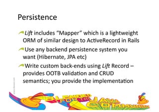Persistence	
  
                     !  Li#	
  includes	
  “Mapper”	
  which	
  is	
  a	
  lightweight	
  
                       ORM	
  of	
  similar	
  design	
  to	
  Ac:veRecord	
  in	
  Rails	
  
                     !  Use	
  any	
  backend	
  persistence	
  system	
  you	
  
                       want	
  (Hibernate,	
  JPA	
  etc)	
  
                     !  Write	
  custom	
  back-­‐ends	
  using	
  Li#	
  Record	
  –	
  
                       provides	
  OOTB	
  valida:on	
  and	
  CRUD	
  
                       seman:cs;	
  you	
  provide	
  the	
  implementa:on	
  
www.devoxx.com	
  
 