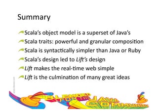 Summary	
  
                     !    Scala’s	
  object	
  model	
  is	
  a	
  superset	
  of	
  Java’s	
  
                     !     Scala	
  traits:	
  powerful	
  and	
  granular	
  composi:on	
  
                     !      Scala	
  is	
  syntac:cally	
  simpler	
  than	
  Java	
  or	
  Ruby	
  
                     !       Scala’s	
  design	
  led	
  to	
  Li#’s	
  design	
  
                     !        Li#	
  makes	
  the	
  real-­‐:me	
  web	
  simple	
  
                     !         Li#	
  is	
  the	
  culmina:on	
  of	
  many	
  great	
  ideas	
  
www.devoxx.com	
  
 
