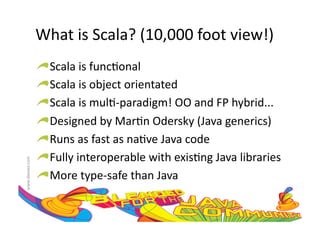 What	
  is	
  Scala?	
  (10,000	
  foot	
  view!)	
  
                     !    Scala	
  is	
  func:onal	
  
                     !     Scala	
  is	
  object	
  orientated	
  
                     !      Scala	
  is	
  mul:-­‐paradigm!	
  OO	
  and	
  FP	
  hybrid...	
  
                     !       Designed	
  by	
  Mar:n	
  Odersky	
  (Java	
  generics)	
  
                     !        Runs	
  as	
  fast	
  as	
  na:ve	
  Java	
  code	
  
                     !         Fully	
  interoperable	
  with	
  exis:ng	
  Java	
  libraries	
  
www.devoxx.com	
  




                     !          More	
  type-­‐safe	
  than	
  Java	
  
 