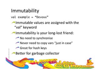 Immutability	
  
                     val example = “Devoxx”	

                     !  Immutable	
  values	
  are	
  assigned	
  with	
  the	
  	
  
                       “val”	
  keyword	
  
                     !  Immutability	
  is	
  your	
  long-­‐lost	
  friend:	
  
                         !  	
  No	
  need	
  to	
  synchronise	
  
                         !  	
  Never	
  need	
  to	
  copy	
  vars	
  “just	
  in	
  case”	
  
                         !  	
  Great	
  for	
  hash	
  keys	
  
www.devoxx.com	
  




                     !  Be=er	
  for	
  garbage	
  collector	
  
 
